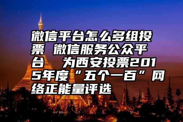 微信平台怎么多组投票 微信服务公众平台  为西安投票2015年度“五个一百”网络正能量评选