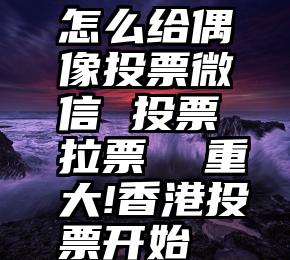 怎么给偶像投票微信 投票 拉票  重大!香港投票开始