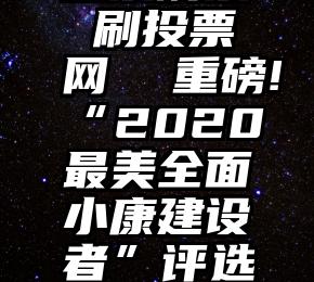 微信活动投票刷票 刷投票网  重磅!“2020最美全面小康建设者”评选投票(第一批)